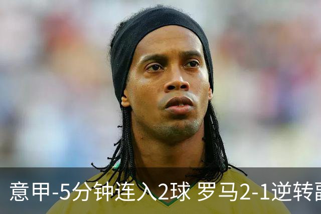 意甲-5分钟连入2球 罗马2-1逆转副班长夺3连胜