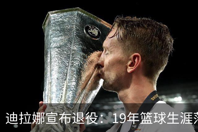 迪拉娜宣布退役：19年篮球生涯落幕 全运冠军成最后荣光